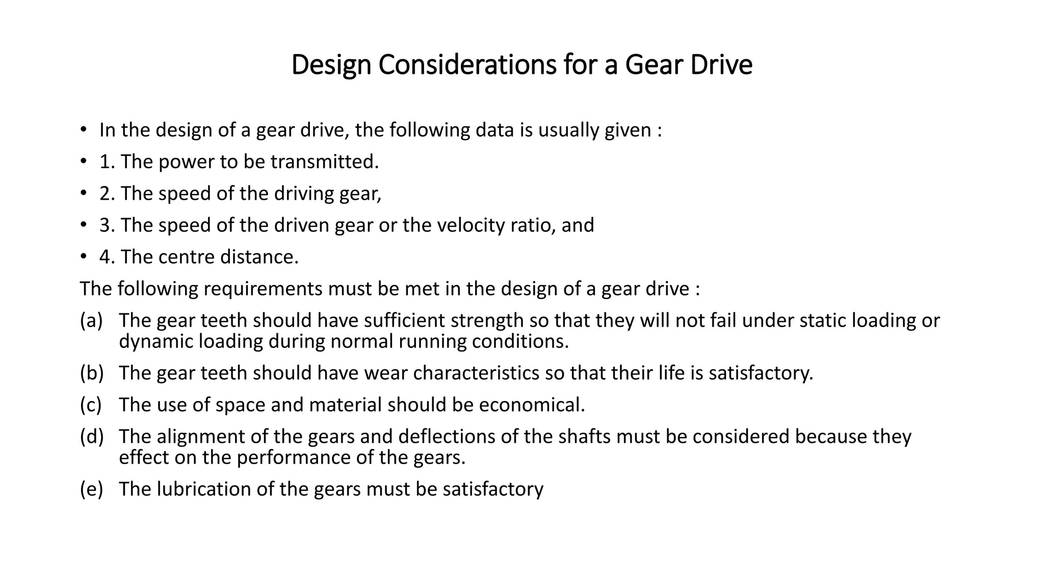 Design Considerations for a Gear Drive
• In the design of a gear drive, the following data is usually given :
• 1. The power to be transmitted.
• 2. The speed of the driving gear,
• 3. The speed of the driven gear or the velocity ratio, and
• 4. The centre distance.
The following requirements must be met in the design of a gear drive :
(a) The gear teeth should have sufficient strength so that they will not fail under static loading or
dynamic loading during normal running conditions.
(b) The gear teeth should have wear characteristics so that their life is satisfactory.
(c) The use of space and material should be economical.
(d) The alignment of the gears and deflections of the shafts must be considered because they
effect on the performance of the gears.
(e) The lubrication of the gears must be satisfactory
 
