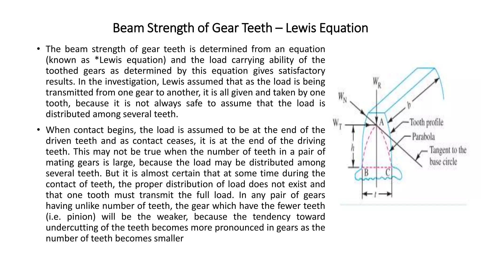 Beam Strength of Gear Teeth – Lewis Equation
• The beam strength of gear teeth is determined from an equation
(known as *Lewis equation) and the load carrying ability of the
toothed gears as determined by this equation gives satisfactory
results. In the investigation, Lewis assumed that as the load is being
transmitted from one gear to another, it is all given and taken by one
tooth, because it is not always safe to assume that the load is
distributed among several teeth.
• When contact begins, the load is assumed to be at the end of the
driven teeth and as contact ceases, it is at the end of the driving
teeth. This may not be true when the number of teeth in a pair of
mating gears is large, because the load may be distributed among
several teeth. But it is almost certain that at some time during the
contact of teeth, the proper distribution of load does not exist and
that one tooth must transmit the full load. In any pair of gears
having unlike number of teeth, the gear which have the fewer teeth
(i.e. pinion) will be the weaker, because the tendency toward
undercutting of the teeth becomes more pronounced in gears as the
number of teeth becomes smaller
 