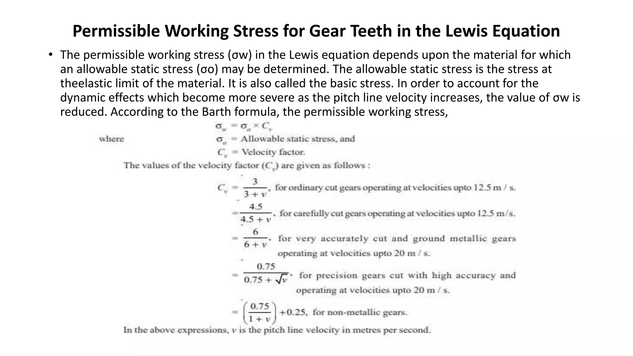 Permissible Working Stress for Gear Teeth in the Lewis Equation
• The permissible working stress (σw) in the Lewis equation depends upon the material for which
an allowable static stress (σo) may be determined. The allowable static stress is the stress at
theelastic limit of the material. It is also called the basic stress. In order to account for the
dynamic effects which become more severe as the pitch line velocity increases, the value of σw is
reduced. According to the Barth formula, the permissible working stress,
 