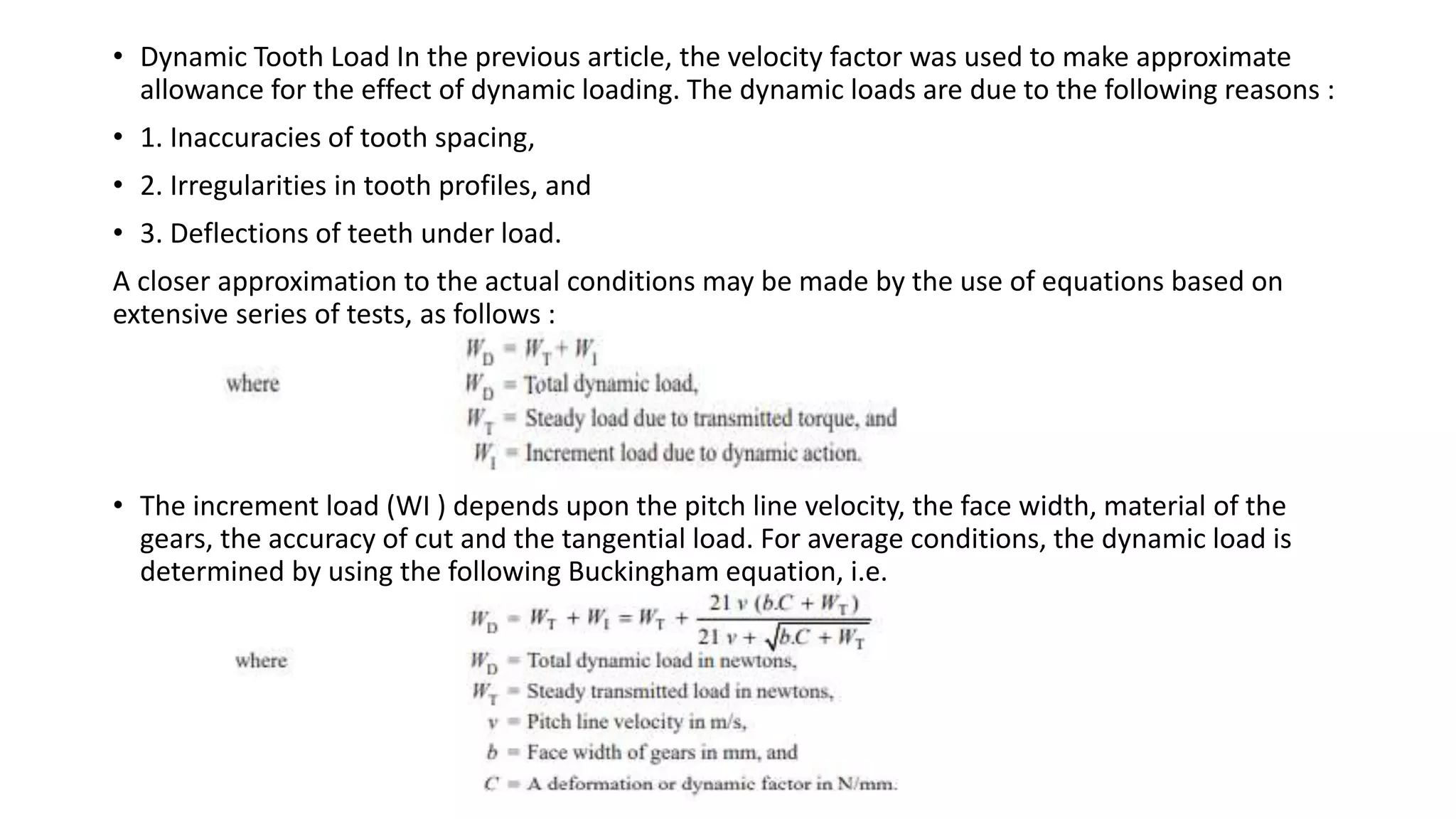 • Dynamic Tooth Load In the previous article, the velocity factor was used to make approximate
allowance for the effect of dynamic loading. The dynamic loads are due to the following reasons :
• 1. Inaccuracies of tooth spacing,
• 2. Irregularities in tooth profiles, and
• 3. Deflections of teeth under load.
A closer approximation to the actual conditions may be made by the use of equations based on
extensive series of tests, as follows :
• The increment load (WI ) depends upon the pitch line velocity, the face width, material of the
gears, the accuracy of cut and the tangential load. For average conditions, the dynamic load is
determined by using the following Buckingham equation, i.e.
 
