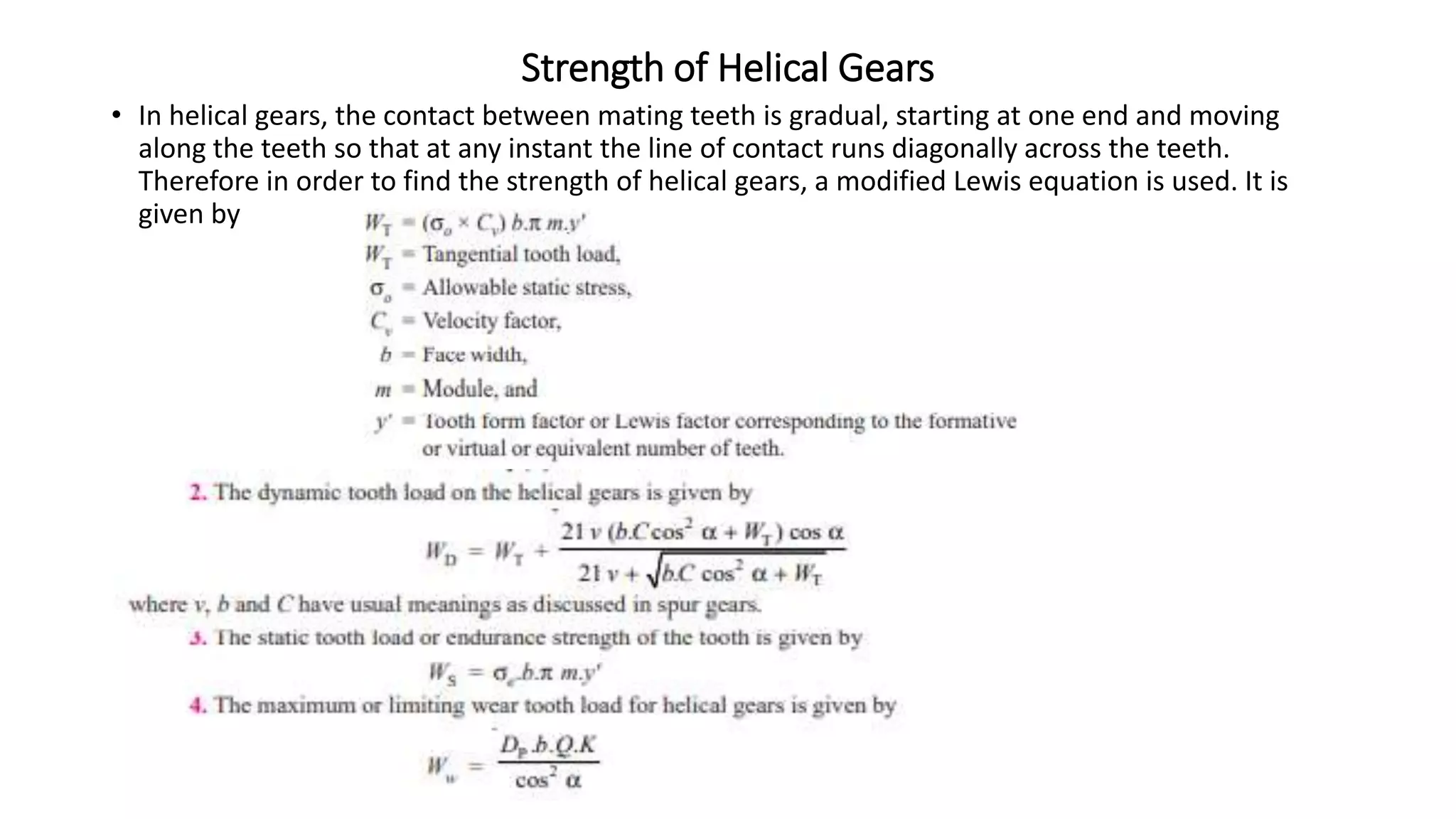 Strength of Helical Gears
• In helical gears, the contact between mating teeth is gradual, starting at one end and moving
along the teeth so that at any instant the line of contact runs diagonally across the teeth.
Therefore in order to find the strength of helical gears, a modified Lewis equation is used. It is
given by
 