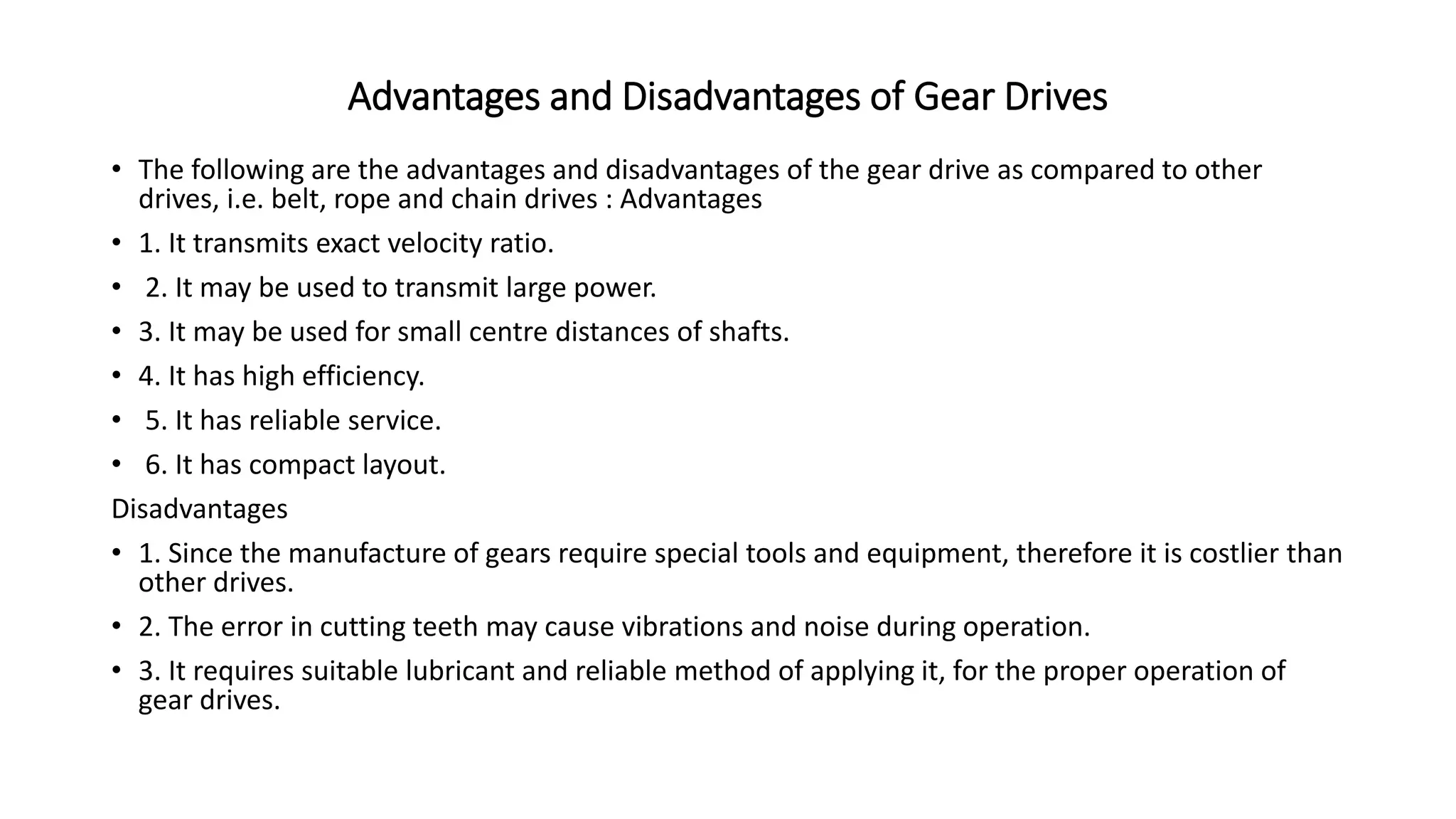 Advantages and Disadvantages of Gear Drives
• The following are the advantages and disadvantages of the gear drive as compared to other
drives, i.e. belt, rope and chain drives : Advantages
• 1. It transmits exact velocity ratio.
• 2. It may be used to transmit large power.
• 3. It may be used for small centre distances of shafts.
• 4. It has high efficiency.
• 5. It has reliable service.
• 6. It has compact layout.
Disadvantages
• 1. Since the manufacture of gears require special tools and equipment, therefore it is costlier than
other drives.
• 2. The error in cutting teeth may cause vibrations and noise during operation.
• 3. It requires suitable lubricant and reliable method of applying it, for the proper operation of
gear drives.
 
