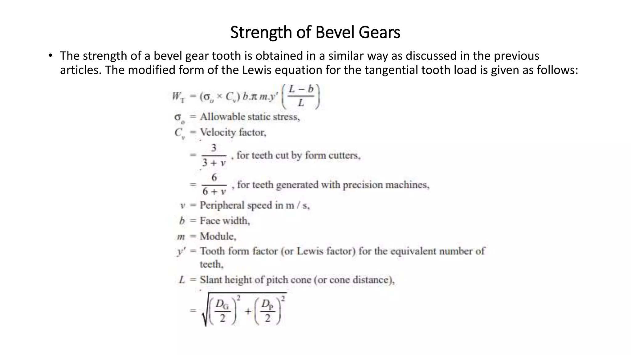 Strength of Bevel Gears
• The strength of a bevel gear tooth is obtained in a similar way as discussed in the previous
articles. The modified form of the Lewis equation for the tangential tooth load is given as follows:
 