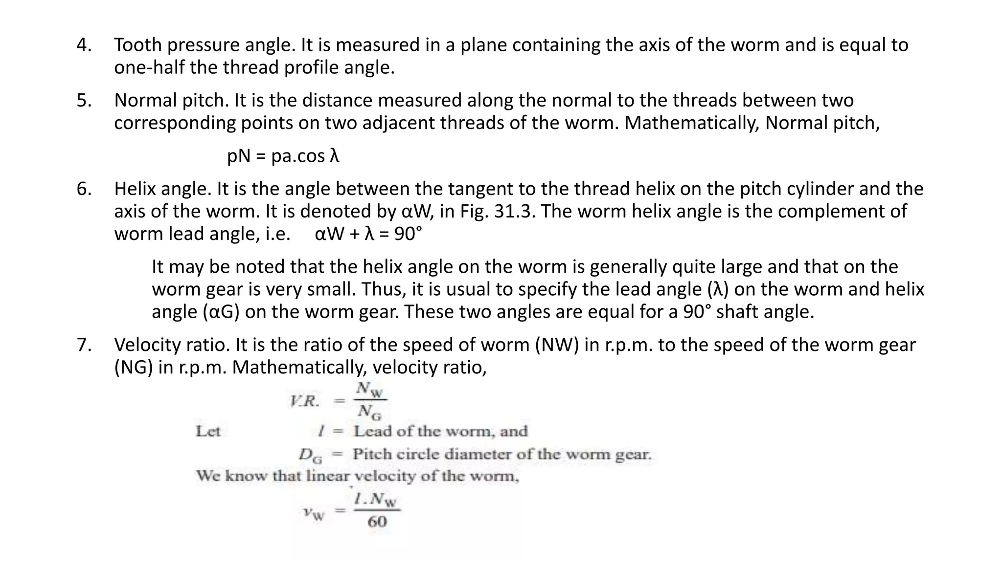 4. Tooth pressure angle. It is measured in a plane containing the axis of the worm and is equal to
one-half the thread profile angle.
5. Normal pitch. It is the distance measured along the normal to the threads between two
corresponding points on two adjacent threads of the worm. Mathematically, Normal pitch,
pN = pa.cos λ
6. Helix angle. It is the angle between the tangent to the thread helix on the pitch cylinder and the
axis of the worm. It is denoted by αW, in Fig. 31.3. The worm helix angle is the complement of
worm lead angle, i.e. αW + λ = 90°
It may be noted that the helix angle on the worm is generally quite large and that on the
worm gear is very small. Thus, it is usual to specify the lead angle (λ) on the worm and helix
angle (αG) on the worm gear. These two angles are equal for a 90° shaft angle.
7. Velocity ratio. It is the ratio of the speed of worm (NW) in r.p.m. to the speed of the worm gear
(NG) in r.p.m. Mathematically, velocity ratio,
 