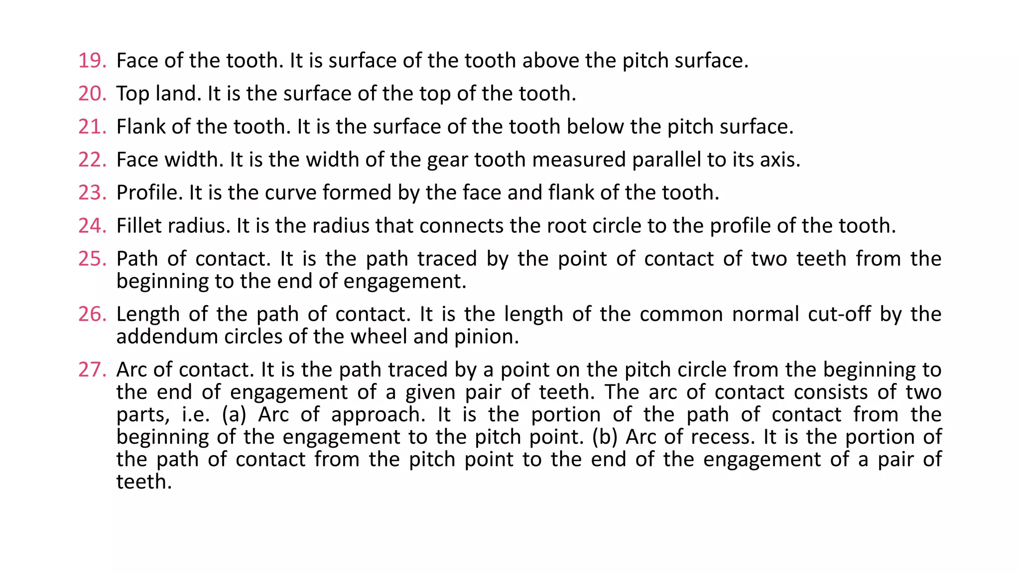 19. Face of the tooth. It is surface of the tooth above the pitch surface.
20. Top land. It is the surface of the top of the tooth.
21. Flank of the tooth. It is the surface of the tooth below the pitch surface.
22. Face width. It is the width of the gear tooth measured parallel to its axis.
23. Profile. It is the curve formed by the face and flank of the tooth.
24. Fillet radius. It is the radius that connects the root circle to the profile of the tooth.
25. Path of contact. It is the path traced by the point of contact of two teeth from the
beginning to the end of engagement.
26. Length of the path of contact. It is the length of the common normal cut-off by the
addendum circles of the wheel and pinion.
27. Arc of contact. It is the path traced by a point on the pitch circle from the beginning to
the end of engagement of a given pair of teeth. The arc of contact consists of two
parts, i.e. (a) Arc of approach. It is the portion of the path of contact from the
beginning of the engagement to the pitch point. (b) Arc of recess. It is the portion of
the path of contact from the pitch point to the end of the engagement of a pair of
teeth.
 