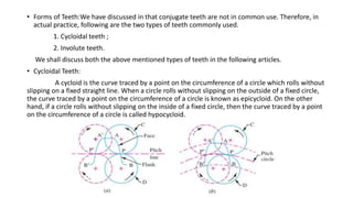 • Forms of Teeth:We have discussed in that conjugate teeth are not in common use. Therefore, in
actual practice, following are the two types of teeth commonly used.
1. Cycloidal teeth ;
2. Involute teeth.
We shall discuss both the above mentioned types of teeth in the following articles.
• Cycloidal Teeth:
A cycloid is the curve traced by a point on the circumference of a circle which rolls without
slipping on a fixed straight line. When a circle rolls without slipping on the outside of a fixed circle,
the curve traced by a point on the circumference of a circle is known as epicycloid. On the other
hand, if a circle rolls without slipping on the inside of a fixed circle, then the curve traced by a point
on the circumference of a circle is called hypocycloid.
 