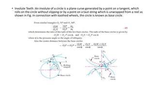 • Involute Teeth :An involute of a circle is a plane curve generated by a point on a tangent, which
rolls on the circle without slipping or by a point on a taut string which is unwrapped from a reel as
shown in Fig. In connection with toothed wheels, the circle is known as base circle.
 