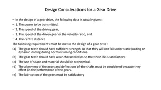 Design Considerations for a Gear Drive
• In the design of a gear drive, the following data is usually given :
• 1. The power to be transmitted.
• 2. The speed of the driving gear,
• 3. The speed of the driven gear or the velocity ratio, and
• 4. The centre distance.
The following requirements must be met in the design of a gear drive :
(a) The gear teeth should have sufficient strength so that they will not fail under static loading or
dynamic loading during normal running conditions.
(b) The gear teeth should have wear characteristics so that their life is satisfactory.
(c) The use of space and material should be economical.
(d) The alignment of the gears and deflections of the shafts must be considered because they
effect on the performance of the gears.
(e) The lubrication of the gears must be satisfactory
 