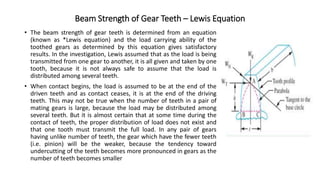 Beam Strength of Gear Teeth – Lewis Equation
• The beam strength of gear teeth is determined from an equation
(known as *Lewis equation) and the load carrying ability of the
toothed gears as determined by this equation gives satisfactory
results. In the investigation, Lewis assumed that as the load is being
transmitted from one gear to another, it is all given and taken by one
tooth, because it is not always safe to assume that the load is
distributed among several teeth.
• When contact begins, the load is assumed to be at the end of the
driven teeth and as contact ceases, it is at the end of the driving
teeth. This may not be true when the number of teeth in a pair of
mating gears is large, because the load may be distributed among
several teeth. But it is almost certain that at some time during the
contact of teeth, the proper distribution of load does not exist and
that one tooth must transmit the full load. In any pair of gears
having unlike number of teeth, the gear which have the fewer teeth
(i.e. pinion) will be the weaker, because the tendency toward
undercutting of the teeth becomes more pronounced in gears as the
number of teeth becomes smaller
 