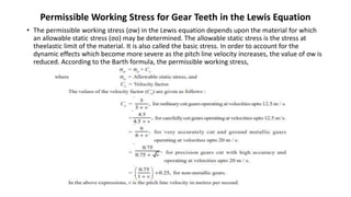 Permissible Working Stress for Gear Teeth in the Lewis Equation
• The permissible working stress (σw) in the Lewis equation depends upon the material for which
an allowable static stress (σo) may be determined. The allowable static stress is the stress at
theelastic limit of the material. It is also called the basic stress. In order to account for the
dynamic effects which become more severe as the pitch line velocity increases, the value of σw is
reduced. According to the Barth formula, the permissible working stress,
 