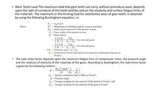 • Wear Tooth Load The maximum load that gear teeth can carry, without premature wear, depends
upon the radii of curvature of the tooth profiles and on the elasticity and surface fatigue limits of
the materials. The maximum or the limiting load for satisfactory wear of gear teeth, is obtained
by using the following Buckingham equation, i.e
• The load stress factor depends upon the maximum fatigue limit of compressive stress, the pressure angle
and the modulus of elasticity of the materials of the gears. According to Buckingham, the load stress factor
is given by the following relation :
 