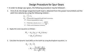 Design Procedure for Spur Gears
• In order to design spur gears, the following procedure may be followed :
1. First of all, the design tangential tooth load is obtained from the power transmitted and the
pitch line velocity by using the following relation :
2. Apply the Lewis equation as follows :
3. Calculate the dynamic load (WD) on the tooth by using Buckingham equation, i.e
 
