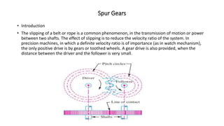 Spur Gears
• Introduction
• The slipping of a belt or rope is a common phenomenon, in the transmission of motion or power
between two shafts. The effect of slipping is to reduce the velocity ratio of the system. In
precision machines, in which a definite velocity ratio is of importance (as in watch mechanism),
the only positive drive is by gears or toothed wheels. A gear drive is also provided, when the
distance between the driver and the follower is very small.
 
