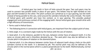 Helical Gears
• Introduction:
A helical gear has teeth in form of helix around the gear. Two such gears may be
used to connect two parallel shafts in place of spur gears. The helixes may be right handed on one
gear and left handed on the other. The pitch surfaces are cylindrical as in spur gearing, but the teeth
instead of being parallel to the axis, wind around the cylinders helically like screw threads. The teeth
of helical gears with parallel axis have line contact, as in spur gearing. This provides gradual
engagement and continuous contact of the engaging teeth. Hence helical gears give smooth drive with
a high efficiency of transmission.
• Terms used in Helical Gears:
• The following terms in connection with helical gears, are important from the subject point of view.
1. Helix angle. It is a constant angle made by the helices with the axis of rotation.
2. Axial pitch. It is the distance, parallel to the axis, between similar faces of adjacent teeth. It is the
same as circular pitch and is therefore denoted by pc . The axial pitch may also be defined as the
circular pitch in the plane of rotation or the diametral plane.
3. Normal pitch. It is the distance between similar faces of adjacent teeth along a helix on the pitch
cylinders normal to the teeth. It is denoted by pN. The normal pitch may also be defined as the
circular pitch in the normal plane which is a plane perpendicular to the teeth. Mathematically, normal
pitch, pN = pc cos α
 