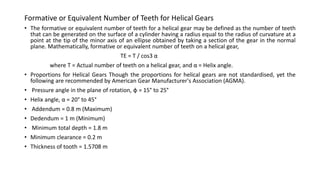 • The formative or equivalent number of teeth for a helical gear may be defined as the number of teeth
that can be generated on the surface of a cylinder having a radius equal to the radius of curvature at a
point at the tip of the minor axis of an ellipse obtained by taking a section of the gear in the normal
plane. Mathematically, formative or equivalent number of teeth on a helical gear,
TE = T / cos3 α
where T = Actual number of teeth on a helical gear, and α = Helix angle.
• Proportions for Helical Gears Though the proportions for helical gears are not standardised, yet the
following are recommended by American Gear Manufacturer's Association (AGMA).
• Pressure angle in the plane of rotation, φ = 15° to 25°
• Helix angle, α = 20° to 45°
• Addendum = 0.8 m (Maximum)
• Dedendum = 1 m (Minimum)
• Minimum total depth = 1.8 m
• Minimum clearance = 0.2 m
• Thickness of tooth = 1.5708 m
Formative or Equivalent Number of Teeth for Helical Gears
 