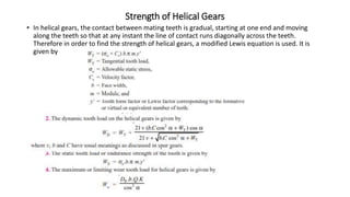 Strength of Helical Gears
• In helical gears, the contact between mating teeth is gradual, starting at one end and moving
along the teeth so that at any instant the line of contact runs diagonally across the teeth.
Therefore in order to find the strength of helical gears, a modified Lewis equation is used. It is
given by
 