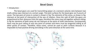 Bevel Gears
• Introduction:
The bevel gears are used for transmitting power at a constant velocity ratio between two
shafts whose axes intersect at a certain angle. The pitch surfaces for the bevel gear are frustums of
cones. The two pairs of cones in contact is shown in Fig. The elements of the cones, as shown in Fig.
intersect at the point of intersection of the axis of rotation. Since the radii of both the gears are
proportional to their distances from the apex, therefore the cones may roll together without sliding.
In fig the elements of both cones do not intersect at the point of shaft intersection. Consequently,
there may be pure rolling at only one point of contact and there must be tangential sliding at all
other points of contact. Therefore, these cones, cannot be used as pitch surfaces because it is
impossible to have positive driving and sliding in the same direction at the same time.
 