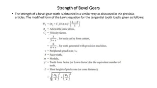 Strength of Bevel Gears
• The strength of a bevel gear tooth is obtained in a similar way as discussed in the previous
articles. The modified form of the Lewis equation for the tangential tooth load is given as follows:
 
