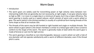 Worm Gears
• Introduction
• The worm gears are widely used for transmitting power at high velocity ratios between non-
intersecting shafts that are generally, but not necessarily, at right angles. It can give velocity ratios
as high as 300 : 1 or more in a single step in a minimum of space, but it has a lower efficiency. The
worm gearing is mostly used as a speed reducer, which consists of worm and a worm wheel or
gear. The worm (which is the driving member) is usually of a cylindrical form having threads of the
same shape as that of an involute rack.
• The threads of the worm may be left handed or right handed and single or multiple threads. The
worm wheel or gear (which is the driven member) is similar to a helical gear with a face curved to
conform to the shape of the worm. The worm is generally made of steel while the worm gear is
made of bronze or cast iron for light service.
• The worm gearing is classified as non-interchangeable, because a worm wheel cut with a hob of
one diameter will not operate satisfactorily with a worm of different diameter, even if the thread
pitch is same.
 