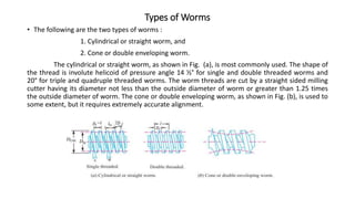 Types of Worms
• The following are the two types of worms :
1. Cylindrical or straight worm, and
2. Cone or double enveloping worm.
The cylindrical or straight worm, as shown in Fig. (a), is most commonly used. The shape of
the thread is involute helicoid of pressure angle 14 ½° for single and double threaded worms and
20° for triple and quadruple threaded worms. The worm threads are cut by a straight sided milling
cutter having its diameter not less than the outside diameter of worm or greater than 1.25 times
the outside diameter of worm. The cone or double enveloping worm, as shown in Fig. (b), is used to
some extent, but it requires extremely accurate alignment.
 