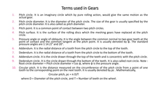 Terms used in Gears
1. Pitch circle. It is an imaginary circle which by pure rolling action, would give the same motion as the
actual gear.
2. Pitch circle diameter. It is the diameter of the pitch circle. The size of the gear is usually specified by the
pitch circle diameter. It is also called as pitch diameter.
3. Pitch point. It is a common point of contact between two pitch circles.
4. Pitch surface. It is the surface of the rolling discs which the meshing gears have replaced at the pitch
circle.
5. Pressure angle or angle of obliquity. It is the angle between the common normal to two gear teeth at the
point of contact and the common tangent at the pitch point. It is usually denoted by φ. The standard
pressure angles are 1 14 /2° and 20°.
6. Addendum. It is the radial distance of a tooth from the pitch circle to the top of the tooth.
7. Dedendum. It is the radial distance of a tooth from the pitch circle to the bottom of the tooth.
8. Addendum circle. It is the circle drawn through the top of the teeth and is concentric with the pitch circle.
9. Dedendum circle. It is the circle drawn through the bottom of the teeth. It is also called root circle. Note :
Root circle diameter = Pitch circle diameter × cos φ, where φ is the pressure angle.
10. Circular pitch. It is the distance measured on the circumference of the pitch circle from a point of one
tooth to the corresponding point on the next tooth. It is usually denoted by pc . Mathematically,
Circular pitch, pc = π D/T
where D = Diameter of the pitch circle, and T = Number of teeth on the wheel.
 