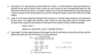 1. Axial pitch. It is also known as linear pitch of a worm. It is the distance measured axially (i.e.
parallel to the axis of worm) from a point on one thread to the corresponding point on the
adjacent thread on the worm, as shown in above Fig. It may be noted that the axial pitch (pa) of
a worm is equal to the circular pitch ( pc ) of the mating worm gear, when the shafts are at right
angles.
2. Lead. It is the linear distance through which a point on a thread moves ahead in one revolution
of the worm. For single start threads, lead is equal to the axial pitch, but for multiple start
threads, lead is equal to the product of axial pitch and number of starts. Mathematically,
Lead, l = pa . n
where pa = Axial pitch ; and n = Number of starts.
3. Lead angle. It is the angle between the tangent to the thread helix on the pitch cylinder and the
plane normal to the axis of the worm. It is denoted by λ.
 