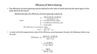 Efficiency of Worm Gearing
• The efficiency of worm gearing may be defined as the ratio of work done by the worm gear to the
work done by the worm.
Mathematically, the efficiency of worm gearing is given by
• In order to find the approximate value of the efficiency, assuming square threads, the following relation may
be used :
 