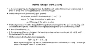 Thermal Rating of Worm Gearing
• In the worm gearing, the heat generated due to the work lost in friction must be dissipated in
order to avoid over heating of the drive and lubricating oil.
• The quantity of heat generated (Qg) is given by
Qg = Power lost in friction in watts = P (1 – η) ...(i)
where P = Power transmitted in watts, and
η = Efficiency of the worm gearing.
• The heat generated must be dissipated through the lubricating oil to the gear box housing and
then to the atmosphere. The heat dissipating capacity depends upon the following factors :
• 1. Area of the housing (A),
• 2. Temperature difference between the housing surface and surrounding air (t 2 – t 1), and 3.
Conductivity of the material (K).
• Mathematically, the heat dissipating capacity,
Qd = A (t 2 – t 1) K ...(ii)
From equations (i) and (ii), we can find the temperature difference (t 2 – t 1). The average
value of K may be taken as 378 W/m2/°C
 