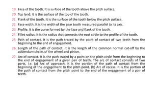 19. Face of the tooth. It is surface of the tooth above the pitch surface.
20. Top land. It is the surface of the top of the tooth.
21. Flank of the tooth. It is the surface of the tooth below the pitch surface.
22. Face width. It is the width of the gear tooth measured parallel to its axis.
23. Profile. It is the curve formed by the face and flank of the tooth.
24. Fillet radius. It is the radius that connects the root circle to the profile of the tooth.
25. Path of contact. It is the path traced by the point of contact of two teeth from the
beginning to the end of engagement.
26. Length of the path of contact. It is the length of the common normal cut-off by the
addendum circles of the wheel and pinion.
27. Arc of contact. It is the path traced by a point on the pitch circle from the beginning to
the end of engagement of a given pair of teeth. The arc of contact consists of two
parts, i.e. (a) Arc of approach. It is the portion of the path of contact from the
beginning of the engagement to the pitch point. (b) Arc of recess. It is the portion of
the path of contact from the pitch point to the end of the engagement of a pair of
teeth.
 