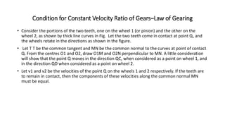 Condition for Constant Velocity Ratio of Gears–Law of Gearing
• Consider the portions of the two teeth, one on the wheel 1 (or pinion) and the other on the
wheel 2, as shown by thick line curves in Fig. Let the two teeth come in contact at point Q, and
the wheels rotate in the directions as shown in the figure.
• Let T T be the common tangent and MN be the common normal to the curves at point of contact
Q. From the centres O1 and O2, draw O1M and O2N perpendicular to MN. A little consideration
will show that the point Q moves in the direction QC, when considered as a point on wheel 1, and
in the direction QD when considered as a point on wheel 2.
• Let v1 and v2 be the velocities of the point Q on the wheels 1 and 2 respectively. If the teeth are
to remain in contact, then the components of these velocities along the common normal MN
must be equal.
 