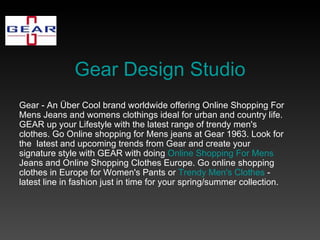 Gear Design Studio Gear - An Über Cool brand worldwide offering Online Shopping For Mens Jeans and womens clothings ideal for urban and country life. GEAR up your Lifestyle with the latest range of trendy men's clothes. Go Online shopping for Mens jeans at Gear 1963. Look for the  latest and upcoming trends from Gear and create your signature style with GEAR with doing  Online Shopping For Mens  Jeans and Online Shopping Clothes Europe. Go online shopping clothes in Europe for Women's Pants or  Trendy Men's Clothes  - latest line in fashion just in time for your spring/summer collection.  