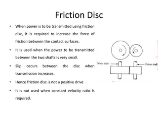 Friction Disc
• When power is to be transmitted using friction
disc, it is required to increase the force of
friction between the contact surfaces.
• It is used when the power to be transmitted
between the two shafts is very small.
• Slip occurs between the disc when
transmission increases.
• Hence friction disc is not a positive drive
• It is not used when constant velocity ratio is
required.
 