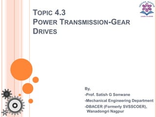 TOPIC 4.3
POWER TRANSMISSION-GEAR
DRIVES
By,
-Prof. Satish G Sonwane
-Mechanical Engineering Department
-DBACER (Formerly SVSSCOER),
Wanadongri Nagpur
 