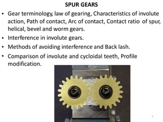 SPUR GEARS
Gear terminology, law of gearing, Characteristics of involute
•
action, Path of contact, Arc of contact, Contact ratio
helical, bevel and worm gears.
Interference in involute gears.
Methods of avoiding interference and Back lash.
of spur,
•
•
• Comparison of
modification.
involute and cycloidal teeth, Profile
2
 