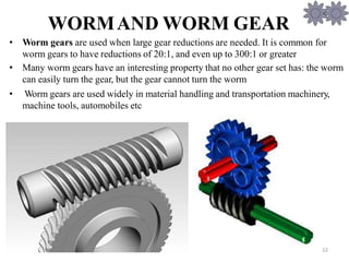 Hareesha N G, Dept of Aer
WORMAND WORM GEAR
• Worm gears are used when large gear reductions are needed. It is common for
worm gears to have reductions of 20:1, and even up to 300:1 or greater
• Many worm gears have an interesting property that no other gear set has: the worm
can easily turn the gear, but the gear cannot turn the worm
• Worm gears are used widely in material handling and transportation machinery,
machine tools, automobiles etc
12
 