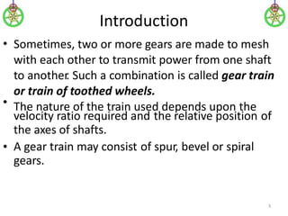 Introduction
Sometimes, two or more gears are made to mesh
with each other to transmit power from one shaft
to another
. Such a combination is called gear train
or train of toothed wheels.
The nature of the train used depends upon the
•
•
velocity ratio required and
the axes of shafts.
the relative position of
• A gear train may consist
gears.
of spur, bevel or spiral
3
 