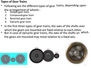 Types of Gear Trains
• Following are the different types of gear
the arrangement of wheels :
trains, depending upon
1.
2.
3.
4.
Simple gear train
Compound gear train
Reverted gear train
Epicyclic gear train
• In the first three types of gear trains, the axes of the shafts over
which the gears are mounted are fixed relative to each other.
• But in case of epicyclic gear trains, the axes of the shafts on
the gears are mounted may move relative to a fixed axis.
which
4
 