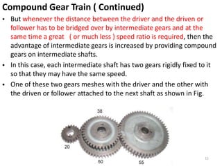 Compound Gear Train ( Continued)
• But whenever the distance between the driver and the driven or
follower has to be bridged over by intermediate gears and at the
same time a great ( or much less ) speed ratio is required, then the
advantage of intermediate gears is increased by providing compound
gears on intermediate shafts.
In this case, each intermediate shaft has two gears rigidly fixed to it
so that they may have the same speed.
One of these two gears meshes with the driver and the other with
•
•
the driven or follower attached to the next shaft as shown in Fig.
11
 
