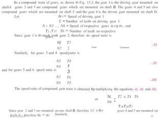 In a compound train of gears, as shown in Fig. 13.2, the gear 1 is the driving gear mounted on
gears 2 and 3 are compound gears which are mounted on shaft B. The gears 4 and 5 are also
shaftA
compound gears which
Let
are mounted on shaft C and the gear 6 is the driven gear mounted
N 1= Speed of driving gear 1
T, = Number of teeth on driving gear 1
N 2 N3 ..., N6 = Speed of respective gears in r.p.m., and
on shaft D.
T2 ,T3"" T6 = Number of teeth on respective
gears.
Since gear 1 is in mesh with gear 2, therefore its speed ratio is
T2
I
i
N]
N2
...(i)
Driver Compound
for gears 3 and 4 speed ratio
Similarly is
N3
N4
for gears 5 and 6 speed ratio is
N5
N6
The speed ratio of compound gear
T4
1
3
...(ii)
and
T6
T5
train is
...(iii)
obtained by multiplying
.'.
the equations and (iii),
(i), (ii)
_ T2 x T4
X
T1xT3xT5
"N,
N6
T6
or
Since gear 2 and 3 are mounted
1
h/a
2f7t/2C
01
,4
therefore N4 = N5'
on one shaft B, therefore N2 = N3"
Similarly
gears 4 and 5 are mounted on
12
 