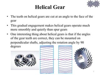 Helical Gear
• The teeth on helical gears are cut at an angle to the face of the
gear
• This gradual engagement makes helical gears operate much
more smoothly and quietly than spur gears
• One interesting thing about helical gears is that if the angles
of the gear teeth are correct, they can be mounted on
perpendicular
degrees
shafts, adjusting the rotation angle by 90
7
 