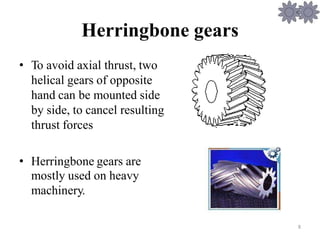 Herringbone
• To avoid axial thrust, two
helical gears of opposite
hand can be mounted side
by side, to cancel resulting
thrust forces
gears
• Herringbone gears are
mostly used on heavy
machinery.
8
 