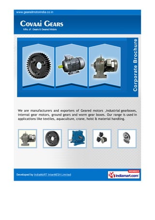 We are manufacturers and exporters of Geared motors ,industrial gearboxes,
internal gear motors, ground gears and worm gear boxes. Our range is used in
applications like textiles, aquaculture, crane, hoist & material handling.
 