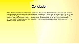 Conclusion
• With the above-discussed comparisons, it is proven that gearless elevator machine manufacturers produce
the most advantageous traction elevator than the geared ones. But the real issues come with the money and
needs. No doubt, gearless elevator motors are more expensive compared to geared ones. Therefore, when
the geared elevators are estimated for the calculated requirements, it would be ideal to select geared
elevator motors to save expenses and compatible with the projected budget. So, at last, money is the thing
that matters in our decisions.
 