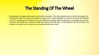 The Standing Of The Wheel
• Both gearless and geared elevators are traction elevators. The most typical ones on which the support of
rolling steel ropes the cabins are pulled up a pass over a wheel attached to a motor on top of the elevator
shaft. The standing of the wheel is the main difference among both the elevators. In the gearless traction
elevators, the wheels are above the cabin and moves with the cabin. On the geared traction elevators, the
wheels are located in the machine room above the elevator shaft.
 