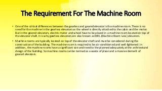 The Requirement For The Machine Room
• One of the critical differences between the gearless and geared elevator is the machine room. There is no
need for the machine in the gearless elevators as the wheel is directly attached to the cabin and the motor.
But in the geared elevators, electric motor and wheel have to be placed in a machine room located on top of
the elevator shaft. It is why gearless elevators are also known as MRL (Machine Room Less) elevators.
• Machine rooms are typically located on top of the elevator shaft and must be considered during the
construction of the building. The machine room is required to be air-conditioned and well-lightened. In
addition, the machine rooms have a significant size and need to the planned adequately at the architectural
design of the building. So machine rooms can be termed as a waste of place and a massive demerit of
geared elevators.
 