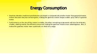 Energy Consumption
• Gearless elevator machine manufacturers produced a comparatively smaller motor than geared elevator
motors because they do not have gears, making the gearless motors shape smaller up to half of a geared
motor.
• Furthermore, as the size of the motor is smaller, the other remaining components will also be relatively
smaller, making resolve the efficiency issue and making the gearless motors more advantageous. Also, it
makes the gearless motor more systematic on electricity usage.
 