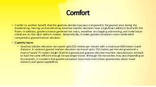 Comfort
• Comfort is another benefit that the gearless elevators possess compared to the geared ones during the
decelerating, moving, and accelerating. Gearless traction elevators have a significant ability to level with the
floors. In addition, gearless motors generate less noise, smoother on stopping and moving, and make lesser
vibrations on the cabin while in motion. Automatically, it makes gearless elevators more comfortable
compared to geared traction elevators.
• Capacity Issues
• Gearless traction elevators can speed upto 610 meters per minute with a maximum 600 meters travel
distance. In contrast, geared traction elevators can travel up to 152 meters per minute speed and a
maxi of nearly 75 meters height. Both the geared and gearless elevator machine manufactures are built
to load the same efficient enough for passenger travel. Although the necessities may vary depending on
the projects, it is evident that gearless elevators have more merits than geared ones about travel
distance and speed capabilities.
 