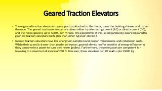 Geared Traction Elevators
• These geared traction elevators have a gearbox attached to the motor, turns the hoisting sheave, and moves
the rope. The geared traction elevators are driven either by alternating current (AC) or direct current (DC),
and their max speed is up to 500 ft. per minute. The speed limit of this is comparatively lower compared to
gearless traction elevators but higher than other types of elevators.
• Geared traction elevators have low energy consumption and proper maintenance and installation costs.
While their speed is slower than gearless elevators, geared elevators offer benefits of energy efficiency as
they consume less power to turn the sheave (pulley). Furthermore, these elevators are competent for
traveling to a maximum distance of 250 ft. However, these elevators can lift loads upto 13600 kg.
 