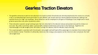 Gearless Traction Elevators
• The gearless elevators machine manufactures has built it where the wheels are directly attached to the motor. As a result,
it has a considerably high travel speed that is upto 2000 ft. per minute and can travel significant distances making it an
optimal choice for high-rise buildings. These elevators can be employed in all types of buildings of any height and a much
greater speed than any other hydraulic motors.
• These elevators operate using hoisting ropes that are attached to the elevator above and packed around the sheave on
one end. The other end of the cable is joined with a balance that lowers and arises in the hoistway. Together, the
counterweight and cab weight press the cable, turning the sheave, and the elevator starts moving.
• The counterweight is matched with the elevator cab weight and half-load of the passengers to maintain the minimum load
on the electric motor. Therefore it ultimately minimizes the energy consumption as the electric motor only bears the half
cab weight load.
 