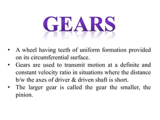 • A wheel having teeth of uniform formation provided
on its circumferential surface.
• Gears are used to transmit motion at a definite and
constant velocity ratio in situations where the distance
b/w the axes of driver & driven shaft is short.
• The larger gear is called the gear the smaller, the
pinion.
 